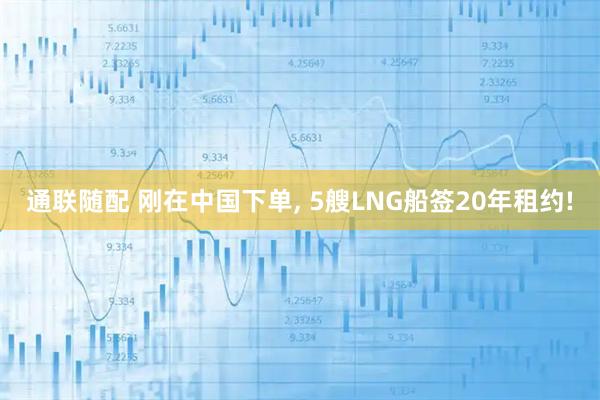 通联随配 刚在中国下单, 5艘LNG船签20年租约!