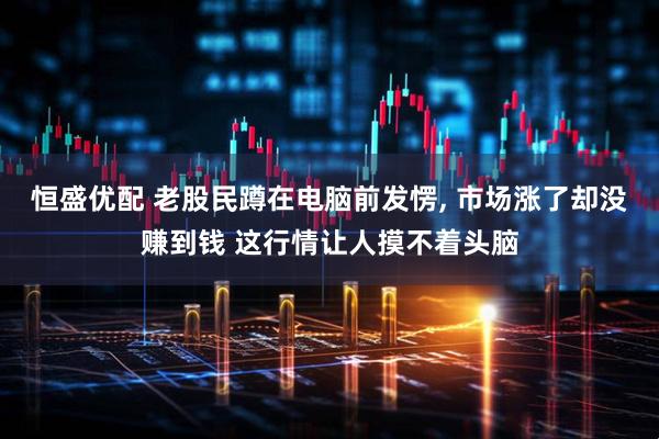 恒盛优配 老股民蹲在电脑前发愣, 市场涨了却没赚到钱 这行情让人摸不着头脑