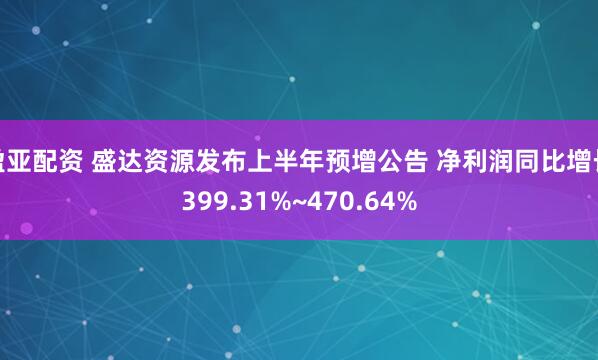 盈亚配资 盛达资源发布上半年预增公告 净利润同比增长399.31%~470.64%