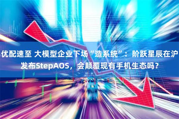 优配速至 大模型企业下场“造系统”：阶跃星辰在沪发布StepAOS，会颠覆现有手机生态吗？