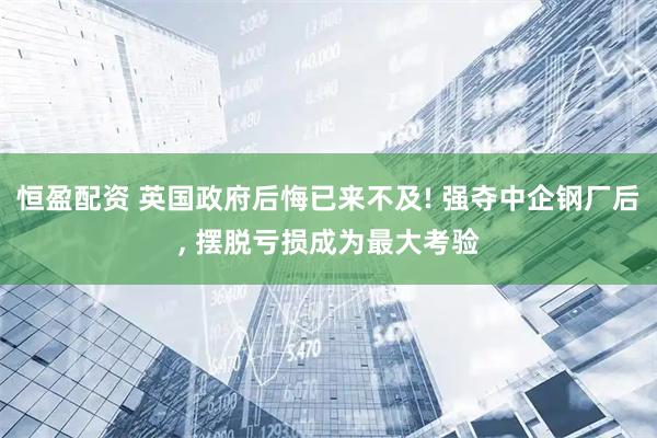 恒盈配资 英国政府后悔已来不及! 强夺中企钢厂后, 摆脱亏损成为最大考验