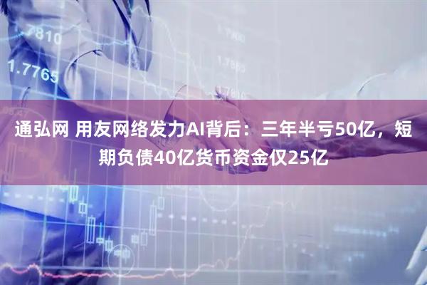 通弘网 用友网络发力AI背后：三年半亏50亿，短期负债40亿货币资金仅25亿